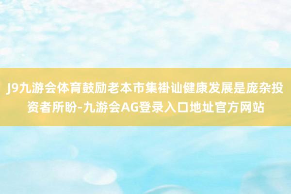 J9九游会体育鼓励老本市集褂讪健康发展是庞杂投资者所盼-九游会AG登录入口地址官方网站