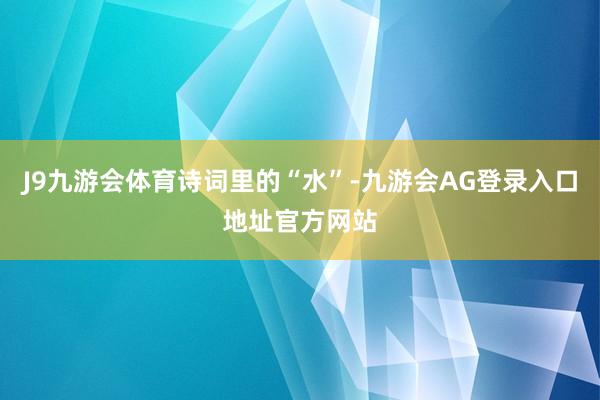 J9九游会体育诗词里的“水”-九游会AG登录入口地址官方网站