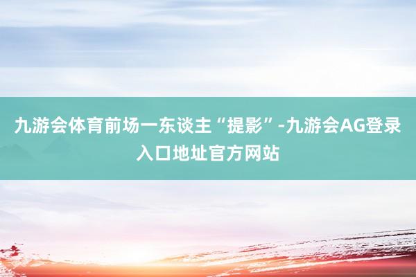 九游会体育前场一东谈主“提影”-九游会AG登录入口地址官方网站