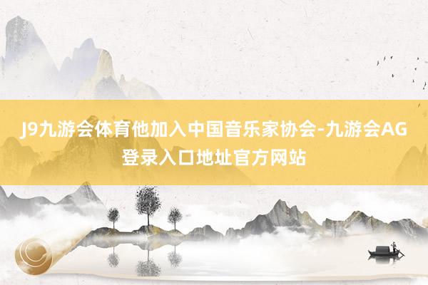 J9九游会体育他加入中国音乐家协会-九游会AG登录入口地址官方网站